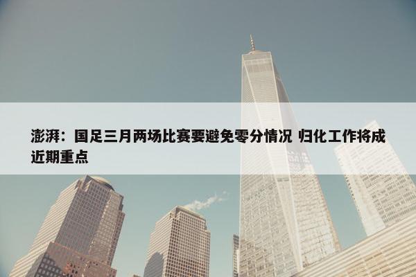 澎湃：国足三月两场比赛要避免零分情况 归化工作将成近期重点