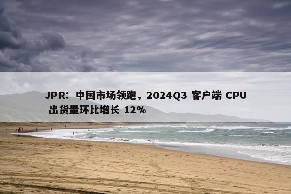 JPR：中国市场领跑，2024Q3 客户端 CPU 出货量环比增长 12%