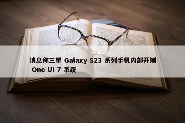 消息称三星 Galaxy S23 系列手机内部开测 One UI 7 系统