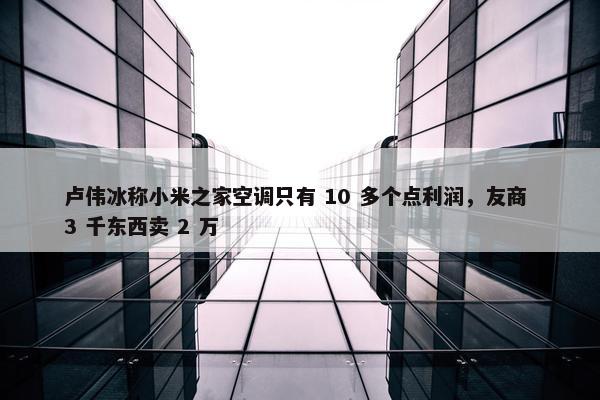 卢伟冰称小米之家空调只有 10 多个点利润，友商 3 千东西卖 2 万