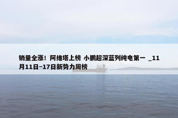 销量全涨！阿维塔上榜 小鹏超深蓝列纯电第一 _11月11日~17日新势力周榜