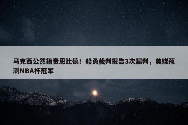 马克西公然指责恩比德！船勇裁判报告3次漏判，美媒预测NBA杯冠军