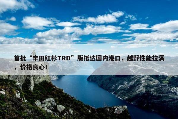 首批“丰田红杉TRD”版抵达国内港口，越野性能拉满，价格良心！