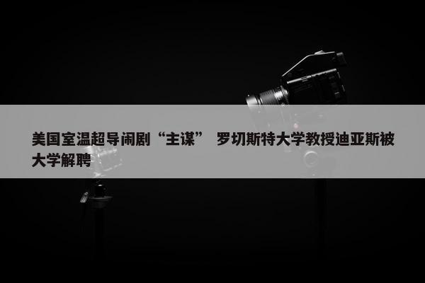 美国室温超导闹剧“主谋” 罗切斯特大学教授迪亚斯被大学解聘