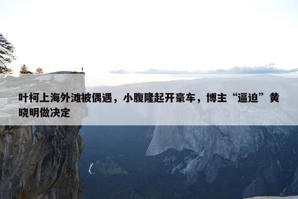 叶柯上海外滩被偶遇，小腹隆起开豪车，博主“逼迫”黄晓明做决定