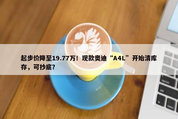 起步价降至19.77万！现款奥迪“A4L”开始清库存，可抄底？