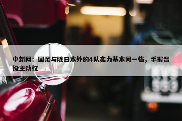 中新网：国足与除日本外的4队实力基本同一档，手握晋级主动权