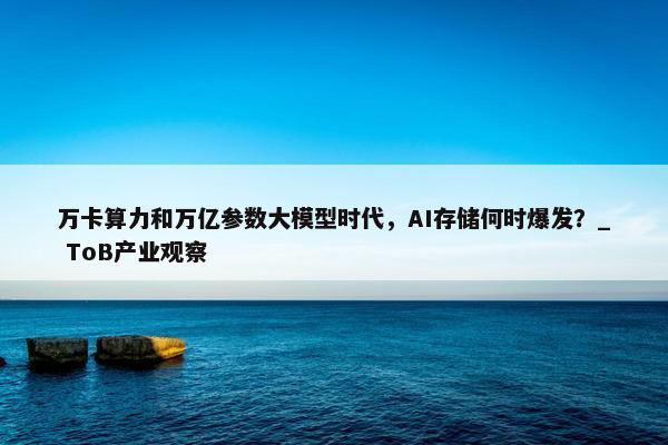 万卡算力和万亿参数大模型时代，AI存储何时爆发？_ ToB产业观察