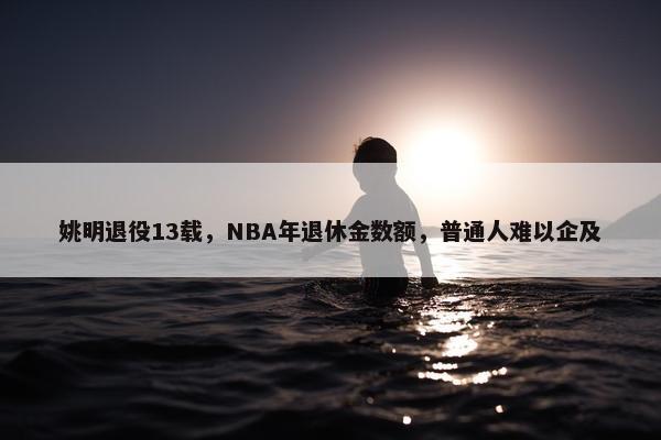 姚明退役13载，NBA年退休金数额，普通人难以企及