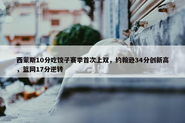 西蒙斯10分吃饺子赛季首次上双，约翰逊34分创新高，篮网17分逆转