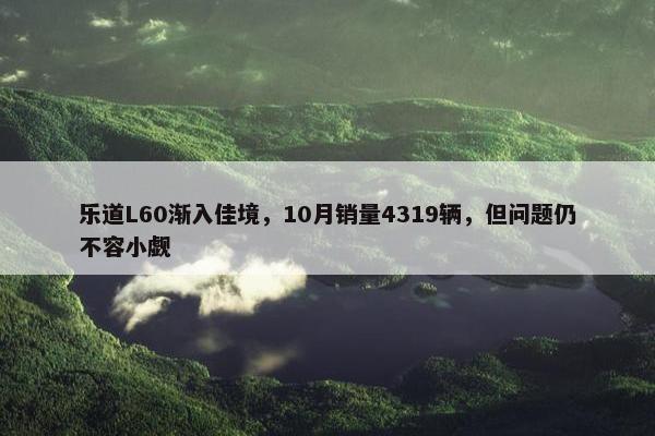 乐道L60渐入佳境，10月销量4319辆，但问题仍不容小觑