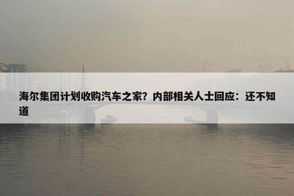 海尔集团计划收购汽车之家？内部相关人士回应：还不知道