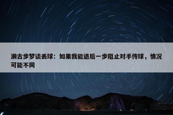 濑古步梦谈丢球：如果我能退后一步阻止对手传球，情况可能不同