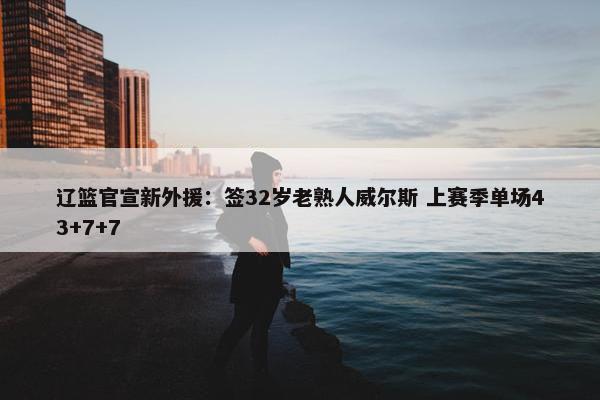 辽篮官宣新外援：签32岁老熟人威尔斯 上赛季单场43+7+7