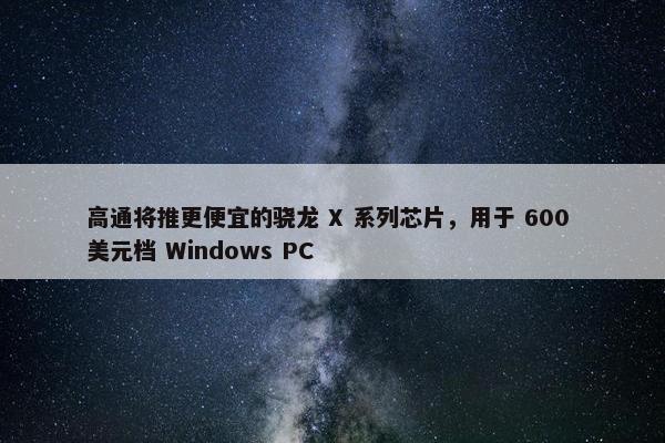 高通将推更便宜的骁龙 X 系列芯片，用于 600 美元档 Windows PC