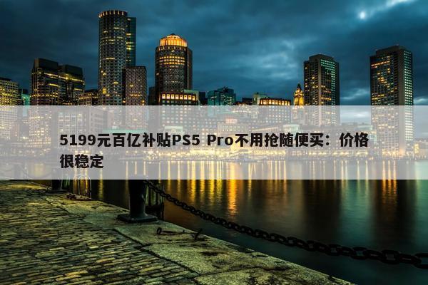 5199元百亿补贴PS5 Pro不用抢随便买：价格很稳定