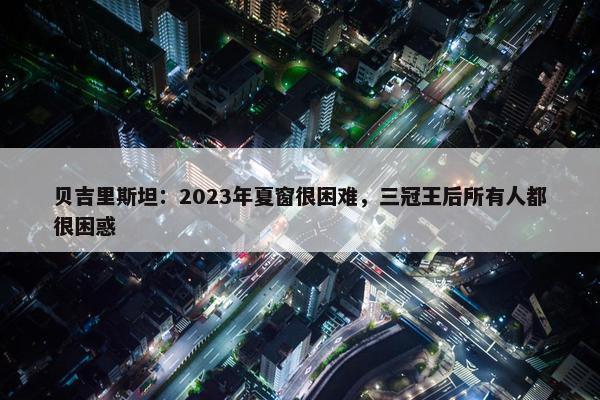 贝吉里斯坦：2023年夏窗很困难，三冠王后所有人都很困惑