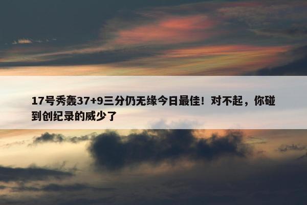 17号秀轰37+9三分仍无缘今日最佳！对不起，你碰到创纪录的威少了