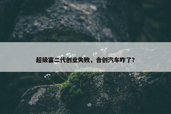 超级富二代创业失败，合创汽车咋了？