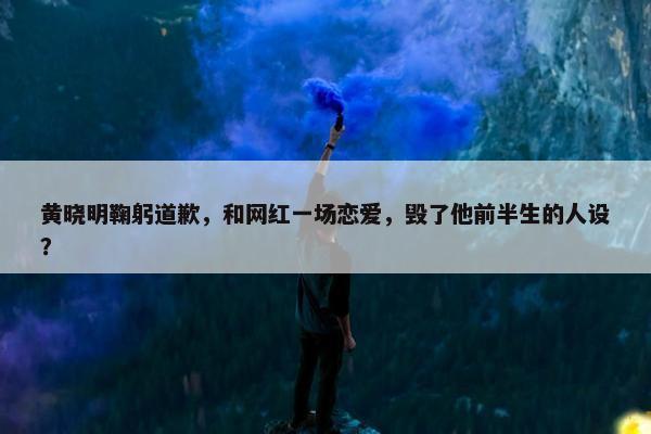 黄晓明鞠躬道歉，和网红一场恋爱，毁了他前半生的人设？