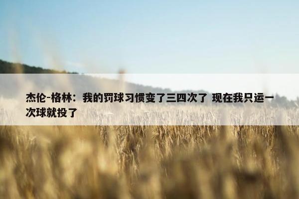 杰伦-格林：我的罚球习惯变了三四次了 现在我只运一次球就投了