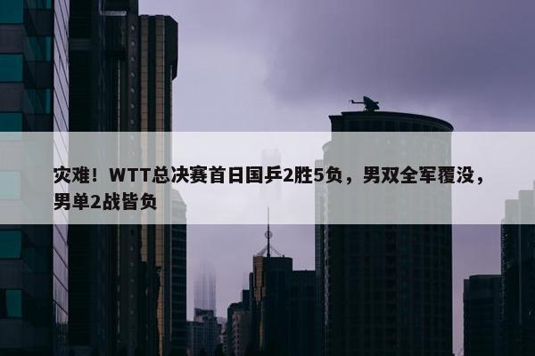 灾难！WTT总决赛首日国乒2胜5负，男双全军覆没，男单2战皆负