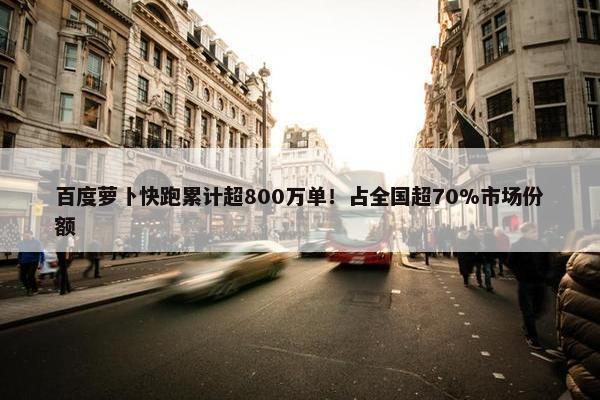 百度萝卜快跑累计超800万单！占全国超70%市场份额