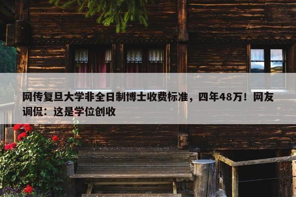 网传复旦大学非全日制博士收费标准，四年48万！网友调侃：这是学位创收