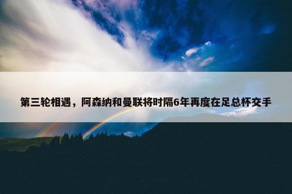 第三轮相遇，阿森纳和曼联将时隔6年再度在足总杯交手