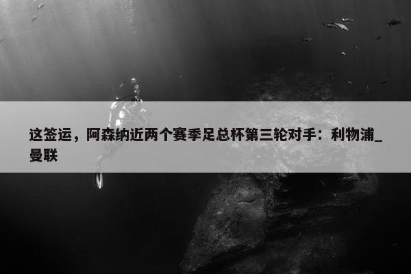 这签运，阿森纳近两个赛季足总杯第三轮对手：利物浦_曼联