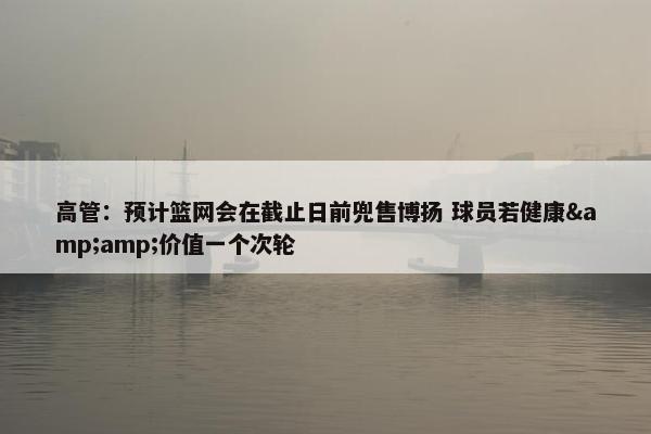 高管：预计篮网会在截止日前兜售博扬 球员若健康&amp;价值一个次轮