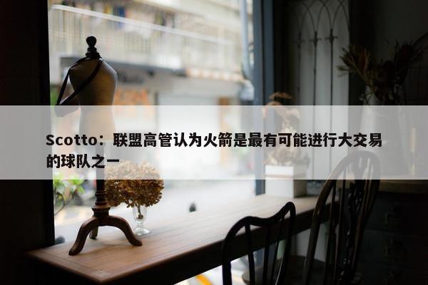 Scotto：联盟高管认为火箭是最有可能进行大交易的球队之一