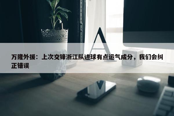 万隆外援：上次交锋浙江队进球有点运气成分，我们会纠正错误