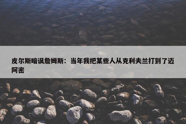 皮尔斯暗讽詹姆斯：当年我把某些人从克利夫兰打到了迈阿密