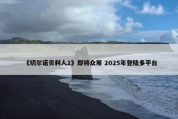 《切尔诺贝利人2》即将众筹 2025年登陆多平台