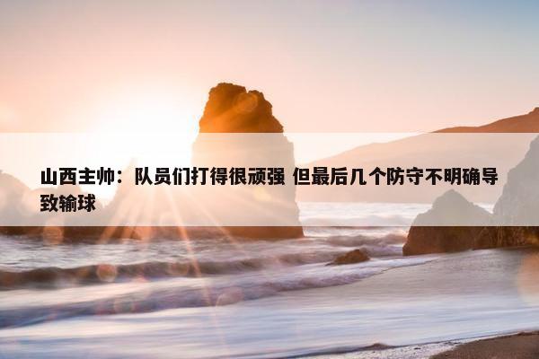 山西主帅：队员们打得很顽强 但最后几个防守不明确导致输球