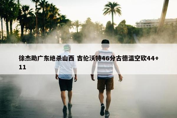 徐杰助广东绝杀山西 吉伦沃特46分古德温空砍44+11