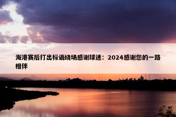 海港赛后打出标语绕场感谢球迷：2024感谢您的一路相伴