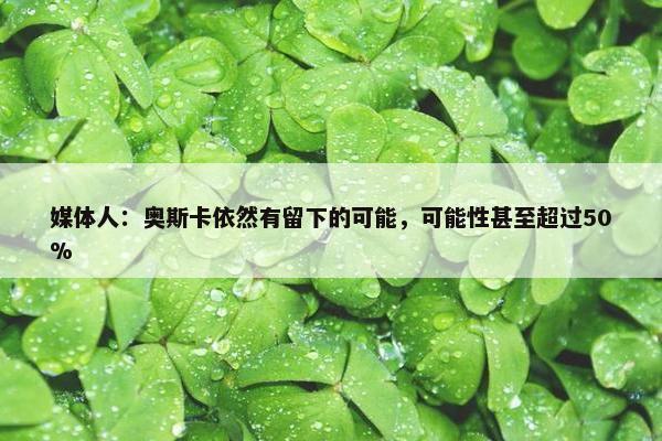 媒体人：奥斯卡依然有留下的可能，可能性甚至超过50%