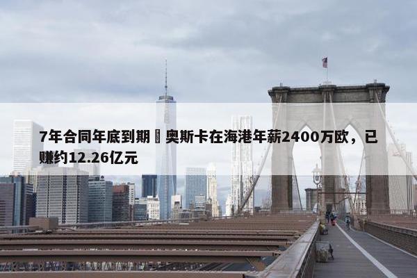 7年合同年底到期❗奥斯卡在海港年薪2400万欧，已赚约12.26亿元