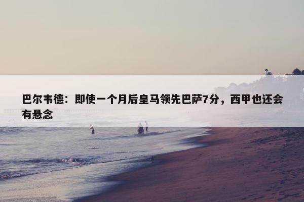 巴尔韦德：即使一个月后皇马领先巴萨7分，西甲也还会有悬念