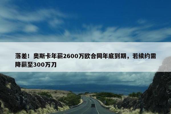 落差！奥斯卡年薪2600万欧合同年底到期，若续约需降薪至300万刀