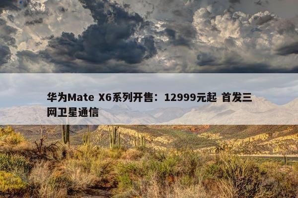 华为Mate X6系列开售：12999元起 首发三网卫星通信