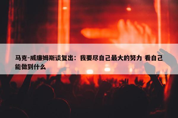 马克-威廉姆斯谈复出：我要尽自己最大的努力 看自己能做到什么