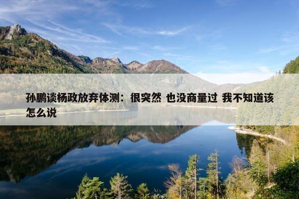 孙鹏谈杨政放弃体测：很突然 也没商量过 我不知道该怎么说