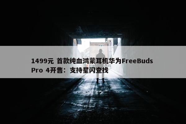 1499元 首款纯血鸿蒙耳机华为FreeBuds Pro 4开售：支持星闪查找