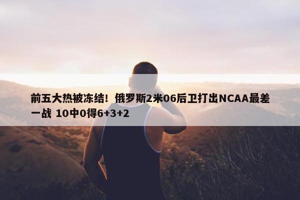 前五大热被冻结！俄罗斯2米06后卫打出NCAA最差一战 10中0得6+3+2