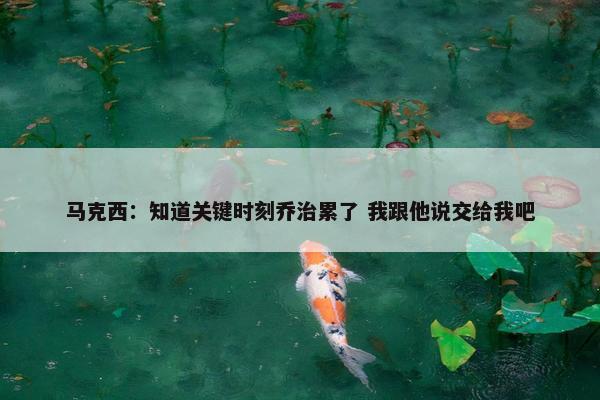 马克西：知道关键时刻乔治累了 我跟他说交给我吧