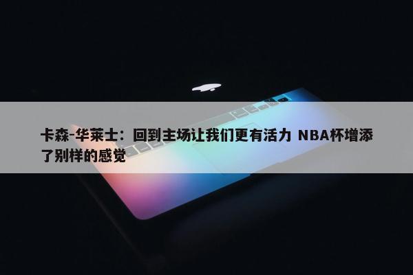 卡森-华莱士：回到主场让我们更有活力 NBA杯增添了别样的感觉