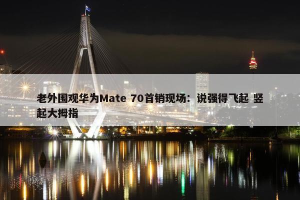 老外围观华为Mate 70首销现场：说强得飞起 竖起大拇指